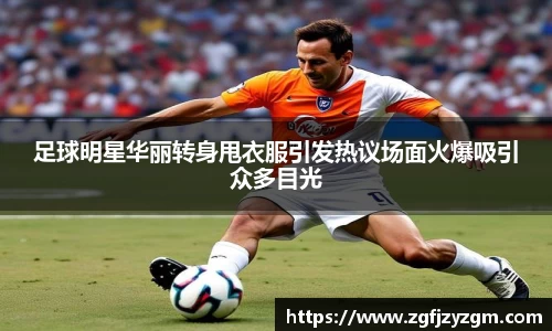 足球明星华丽转身甩衣服引发热议场面火爆吸引众多目光