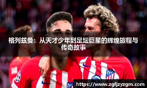 格列兹曼：从天才少年到足坛巨星的辉煌旅程与传奇故事